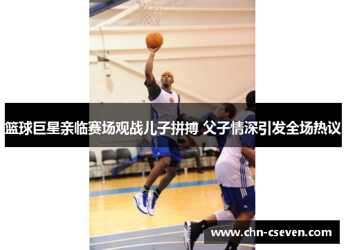篮球巨星亲临赛场观战儿子拼搏 父子情深引发全场热议