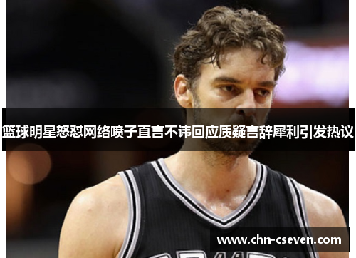 篮球明星怒怼网络喷子直言不讳回应质疑言辞犀利引发热议