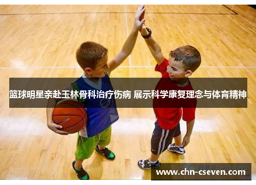 篮球明星亲赴玉林骨科治疗伤病 展示科学康复理念与体育精神