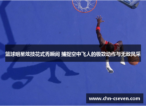 篮球明星炫技花式秀瞬间 捕捉空中飞人的极致动作与无敌风采