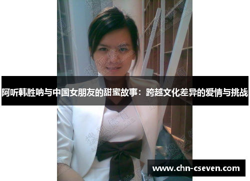 阿听韩胜呐与中国女朋友的甜蜜故事:跨越文化差异的爱情与挑战