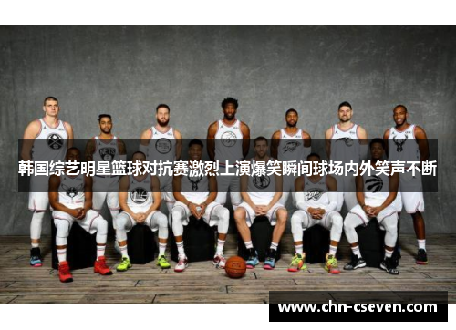 韩国综艺明星篮球对抗赛激烈上演爆笑瞬间球场内外笑声不断